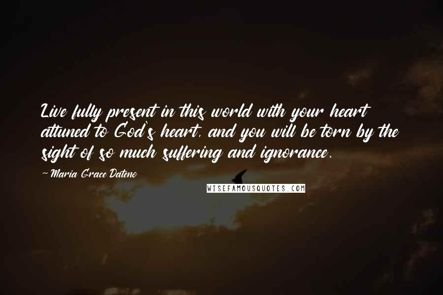 Maria Grace Dateno Quotes: Live fully present in this world with your heart attuned to God's heart, and you will be torn by the sight of so much suffering and ignorance.