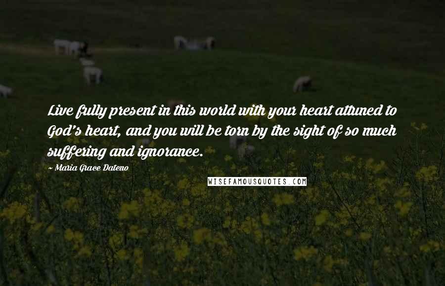 Maria Grace Dateno Quotes: Live fully present in this world with your heart attuned to God's heart, and you will be torn by the sight of so much suffering and ignorance.