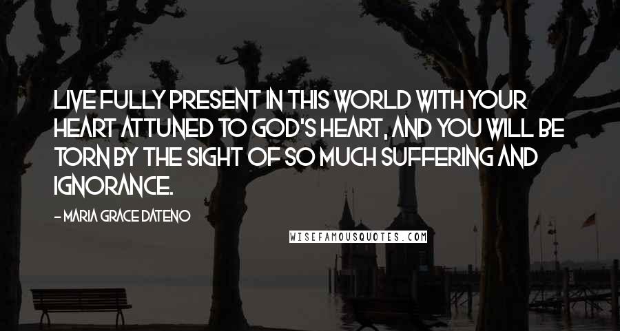 Maria Grace Dateno Quotes: Live fully present in this world with your heart attuned to God's heart, and you will be torn by the sight of so much suffering and ignorance.