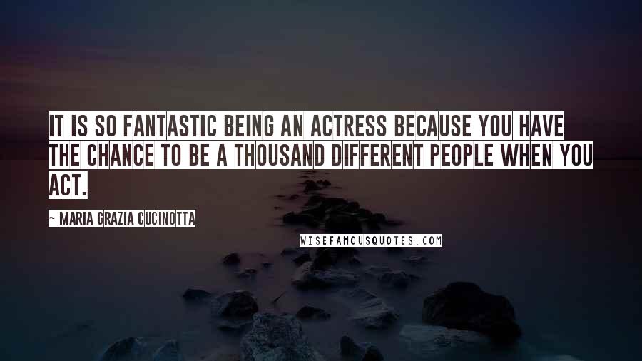 Maria Grazia Cucinotta Quotes: It is so fantastic being an actress because you have the chance to be a thousand different people when you act.