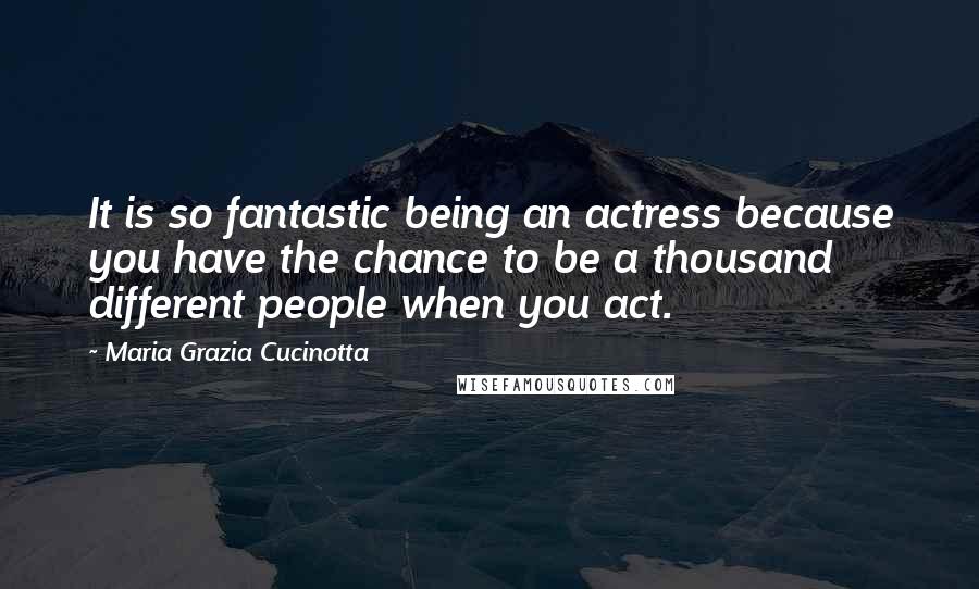 Maria Grazia Cucinotta Quotes: It is so fantastic being an actress because you have the chance to be a thousand different people when you act.