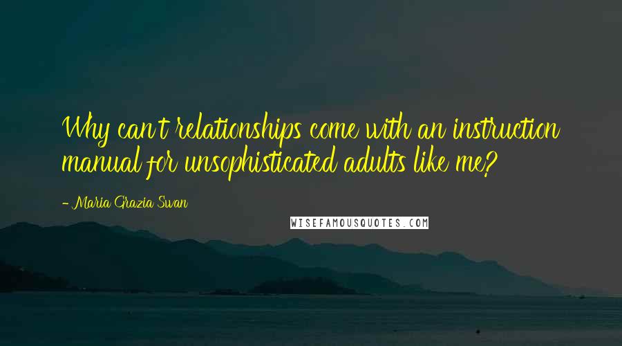 Maria Grazia Swan Quotes: Why can't relationships come with an instruction manual for unsophisticated adults like me?