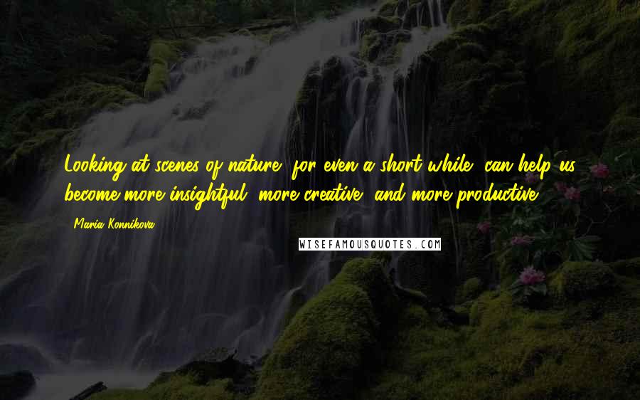 Maria Konnikova Quotes: Looking at scenes of nature, for even a short while, can help us become more insightful, more creative, and more productive.