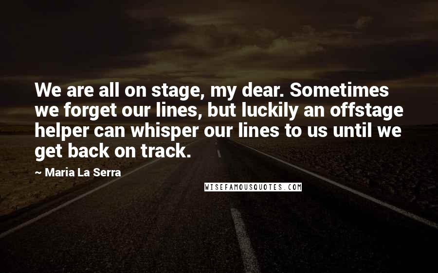 Maria La Serra Quotes: We are all on stage, my dear. Sometimes we forget our lines, but luckily an offstage helper can whisper our lines to us until we get back on track.