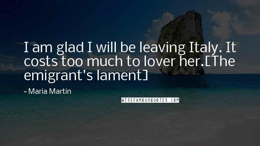 Maria Martin Quotes: I am glad I will be leaving Italy. It costs too much to lover her.[The emigrant's lament]