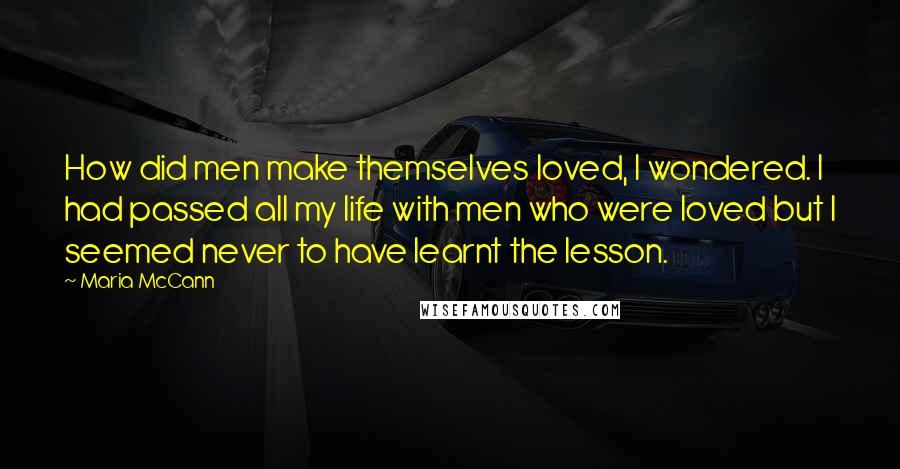 Maria McCann Quotes: How did men make themselves loved, I wondered. I had passed all my life with men who were loved but I seemed never to have learnt the lesson.