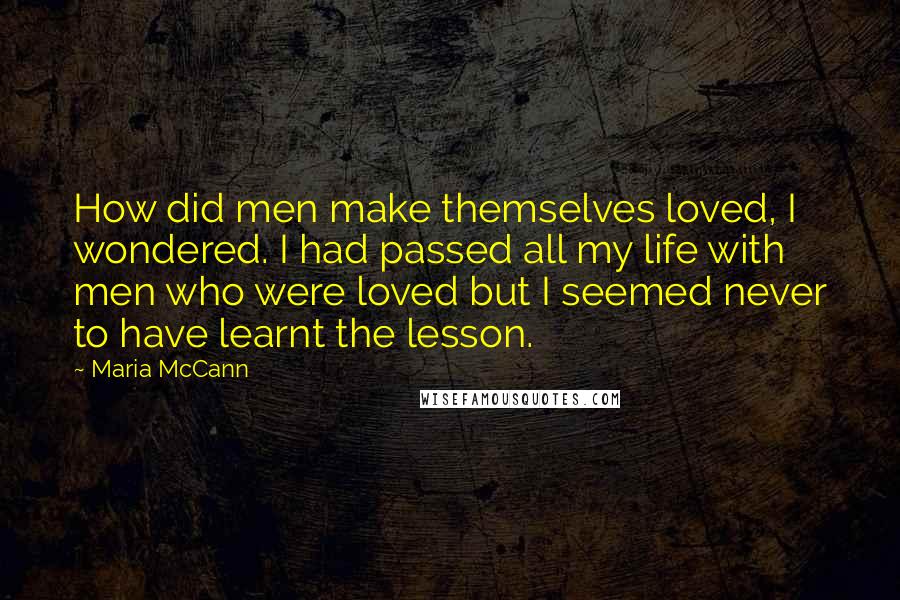 Maria McCann Quotes: How did men make themselves loved, I wondered. I had passed all my life with men who were loved but I seemed never to have learnt the lesson.