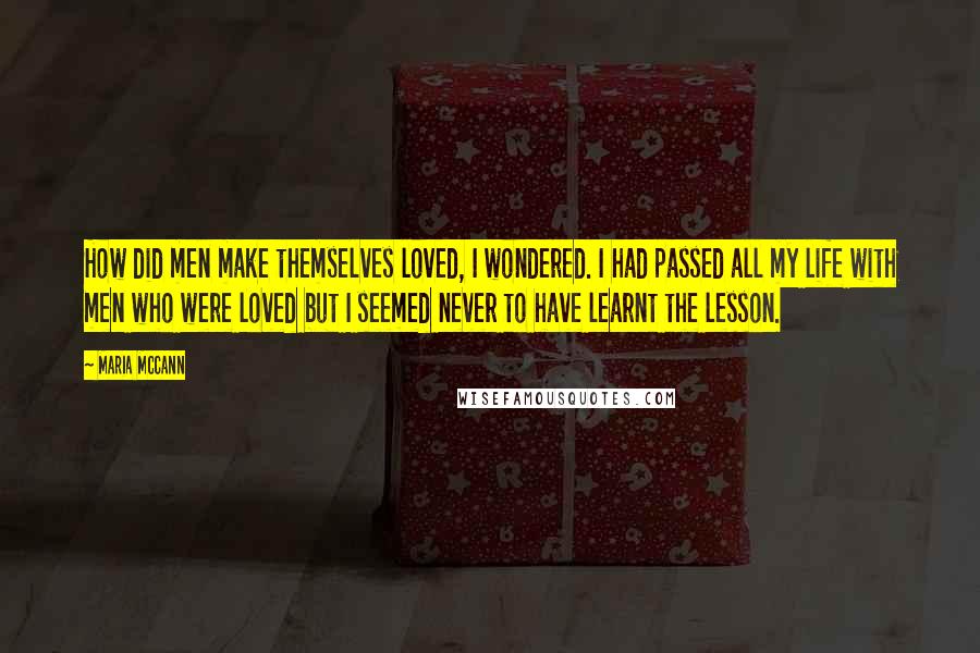 Maria McCann Quotes: How did men make themselves loved, I wondered. I had passed all my life with men who were loved but I seemed never to have learnt the lesson.