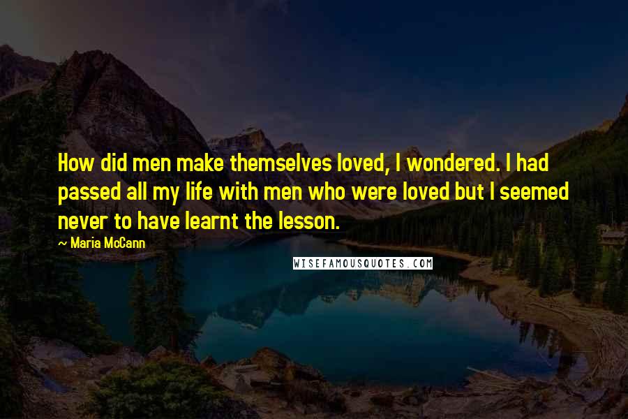 Maria McCann Quotes: How did men make themselves loved, I wondered. I had passed all my life with men who were loved but I seemed never to have learnt the lesson.