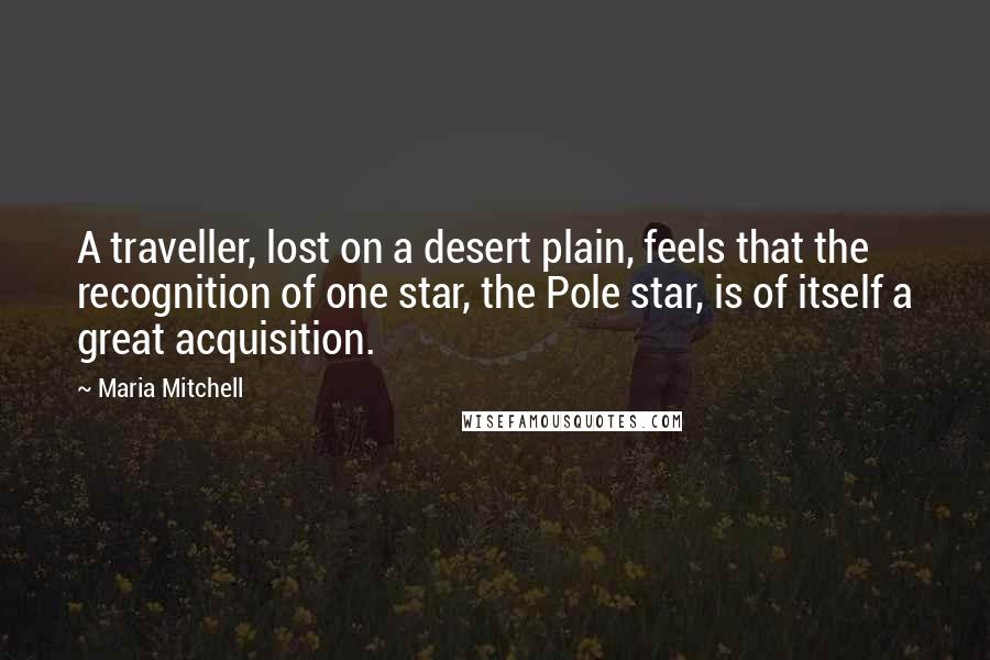 Maria Mitchell Quotes: A traveller, lost on a desert plain, feels that the recognition of one star, the Pole star, is of itself a great acquisition.