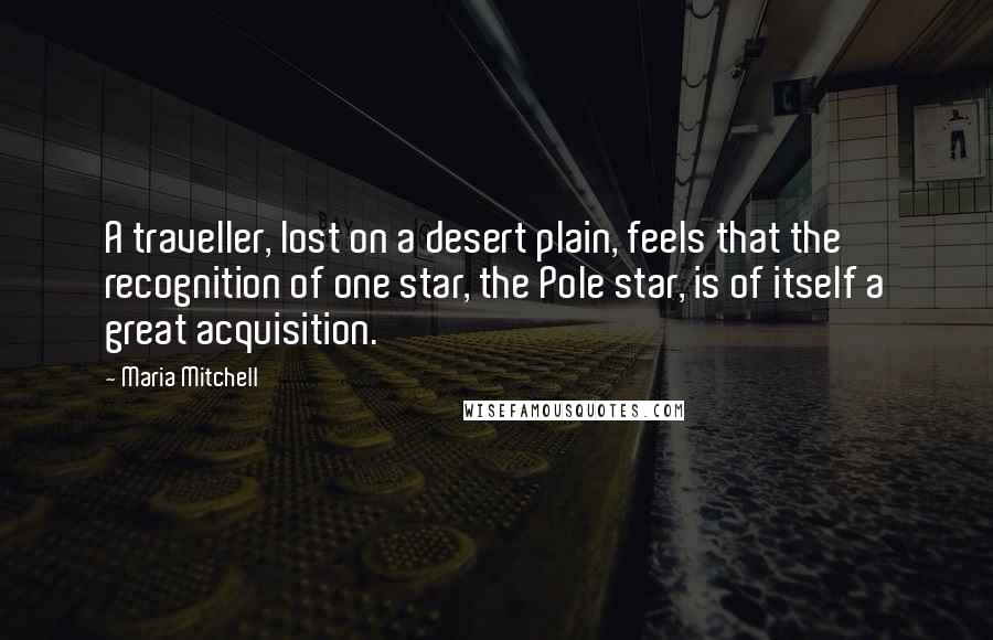 Maria Mitchell Quotes: A traveller, lost on a desert plain, feels that the recognition of one star, the Pole star, is of itself a great acquisition.