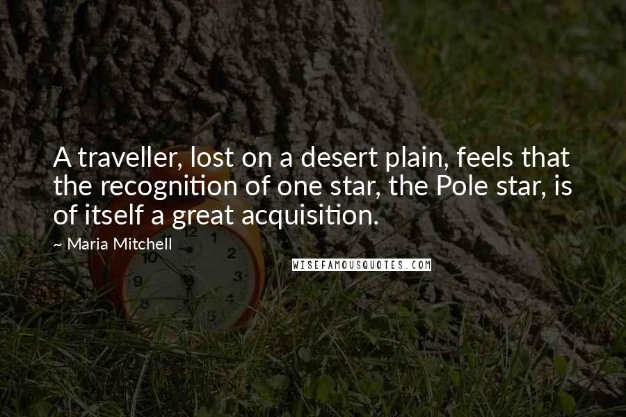 Maria Mitchell Quotes: A traveller, lost on a desert plain, feels that the recognition of one star, the Pole star, is of itself a great acquisition.