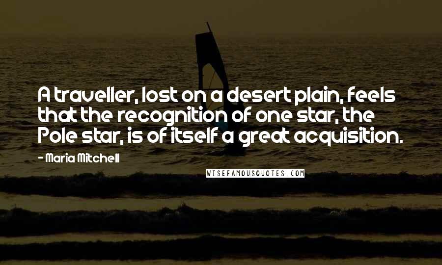 Maria Mitchell Quotes: A traveller, lost on a desert plain, feels that the recognition of one star, the Pole star, is of itself a great acquisition.