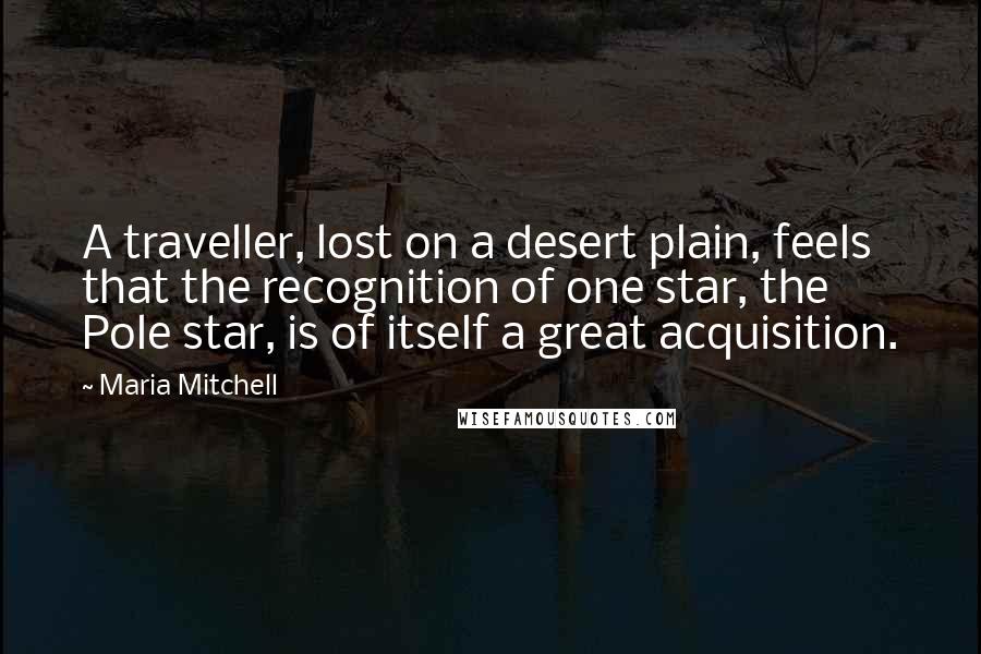 Maria Mitchell Quotes: A traveller, lost on a desert plain, feels that the recognition of one star, the Pole star, is of itself a great acquisition.