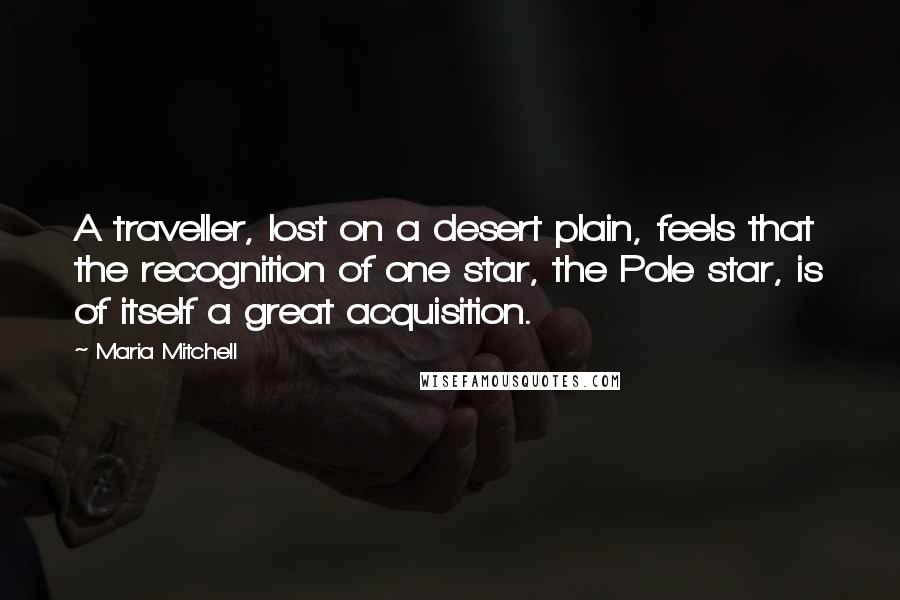 Maria Mitchell Quotes: A traveller, lost on a desert plain, feels that the recognition of one star, the Pole star, is of itself a great acquisition.