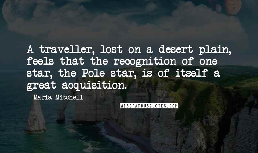 Maria Mitchell Quotes: A traveller, lost on a desert plain, feels that the recognition of one star, the Pole star, is of itself a great acquisition.