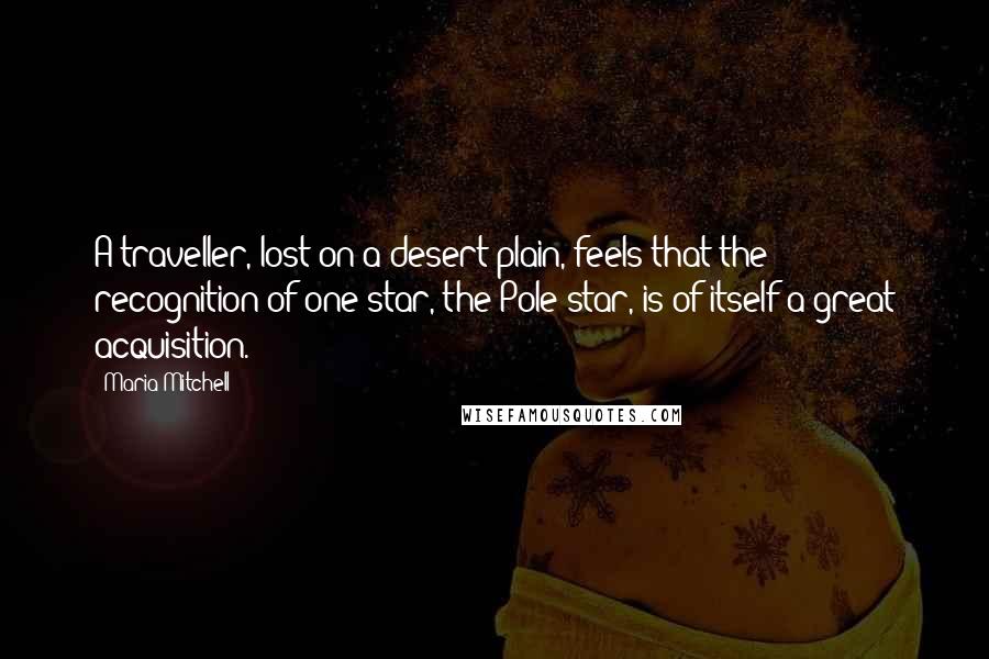 Maria Mitchell Quotes: A traveller, lost on a desert plain, feels that the recognition of one star, the Pole star, is of itself a great acquisition.