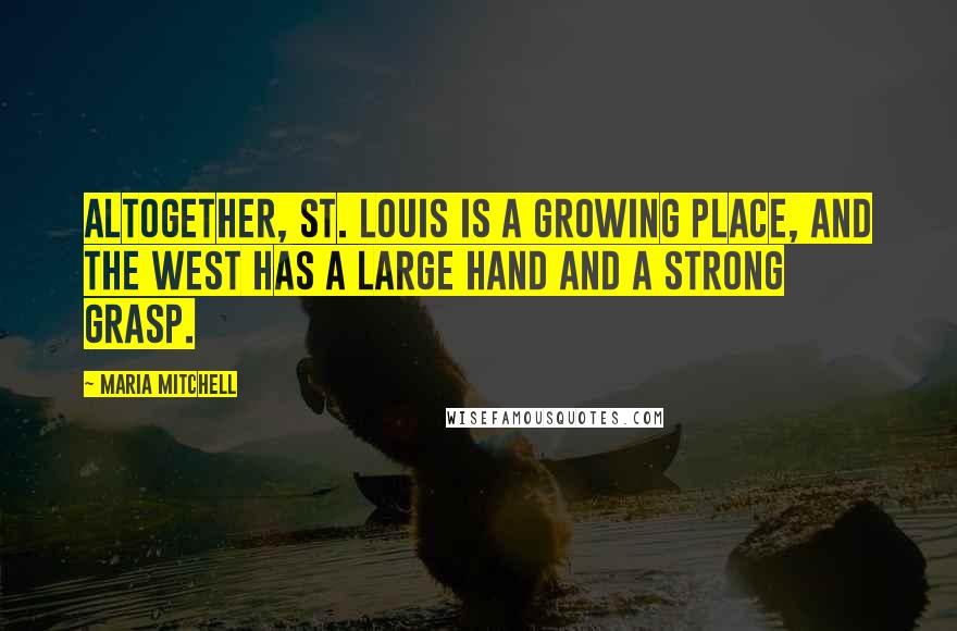 Maria Mitchell Quotes: Altogether, St. Louis is a growing place, and the West has a large hand and a strong grasp.