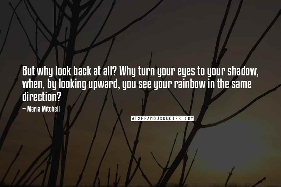 Maria Mitchell Quotes: But why look back at all? Why turn your eyes to your shadow, when, by looking upward, you see your rainbow in the same direction?