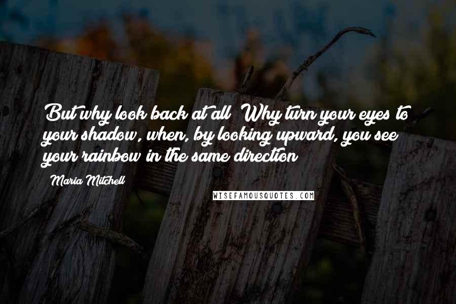 Maria Mitchell Quotes: But why look back at all? Why turn your eyes to your shadow, when, by looking upward, you see your rainbow in the same direction?