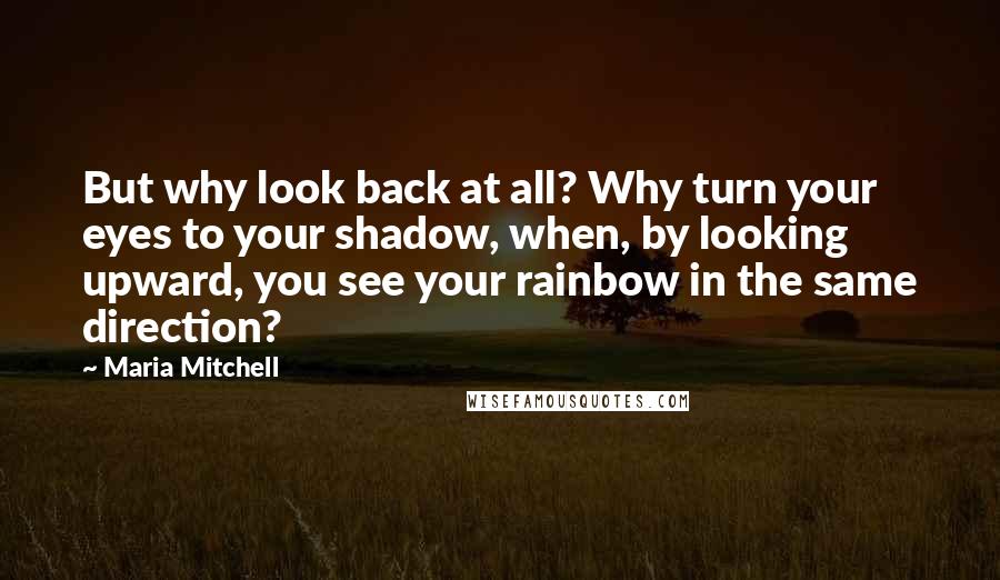 Maria Mitchell Quotes: But why look back at all? Why turn your eyes to your shadow, when, by looking upward, you see your rainbow in the same direction?