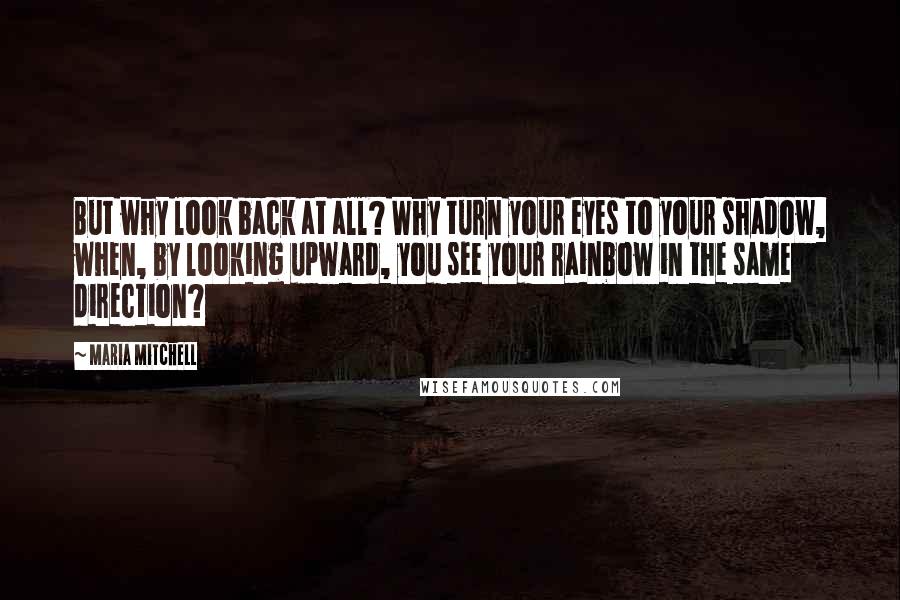 Maria Mitchell Quotes: But why look back at all? Why turn your eyes to your shadow, when, by looking upward, you see your rainbow in the same direction?