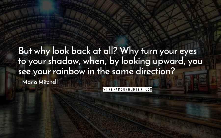 Maria Mitchell Quotes: But why look back at all? Why turn your eyes to your shadow, when, by looking upward, you see your rainbow in the same direction?