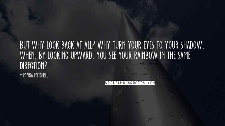 Maria Mitchell Quotes: But why look back at all? Why turn your eyes to your shadow, when, by looking upward, you see your rainbow in the same direction?