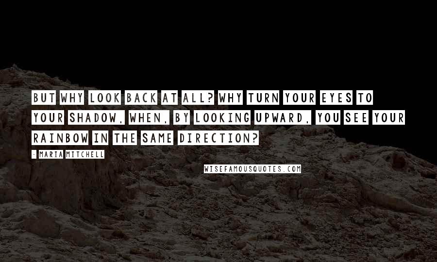 Maria Mitchell Quotes: But why look back at all? Why turn your eyes to your shadow, when, by looking upward, you see your rainbow in the same direction?