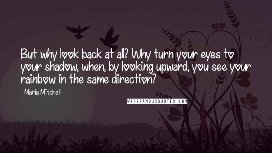 Maria Mitchell Quotes: But why look back at all? Why turn your eyes to your shadow, when, by looking upward, you see your rainbow in the same direction?