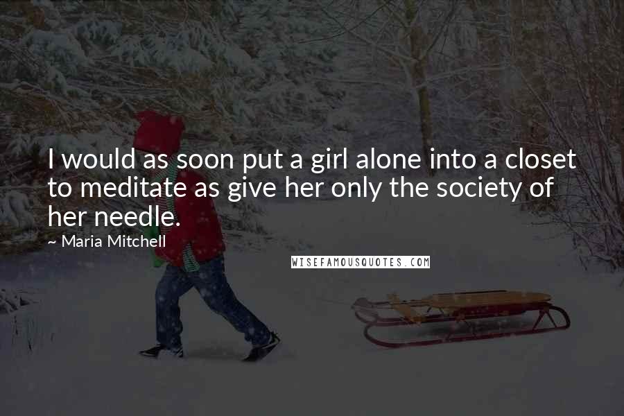 Maria Mitchell Quotes: I would as soon put a girl alone into a closet to meditate as give her only the society of her needle.