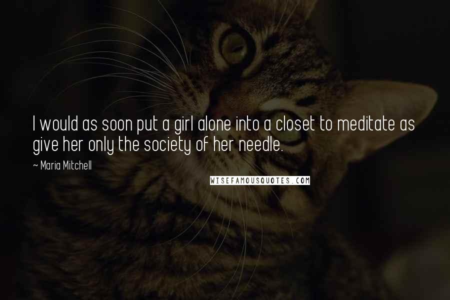 Maria Mitchell Quotes: I would as soon put a girl alone into a closet to meditate as give her only the society of her needle.