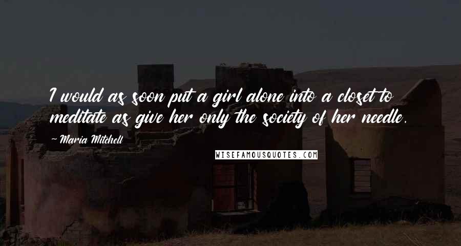 Maria Mitchell Quotes: I would as soon put a girl alone into a closet to meditate as give her only the society of her needle.