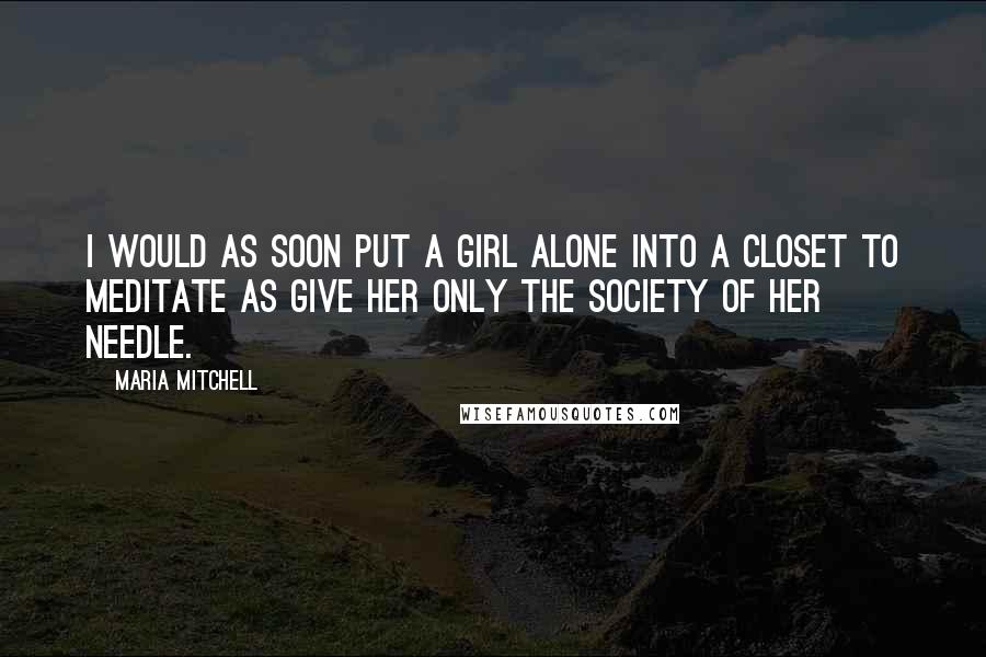 Maria Mitchell Quotes: I would as soon put a girl alone into a closet to meditate as give her only the society of her needle.