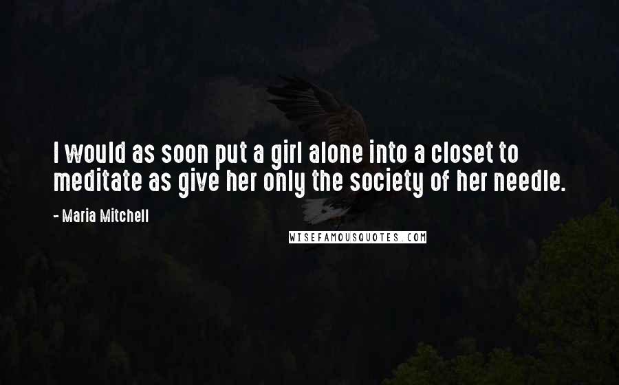 Maria Mitchell Quotes: I would as soon put a girl alone into a closet to meditate as give her only the society of her needle.