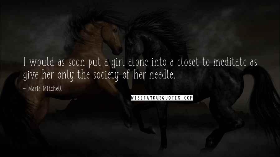 Maria Mitchell Quotes: I would as soon put a girl alone into a closet to meditate as give her only the society of her needle.