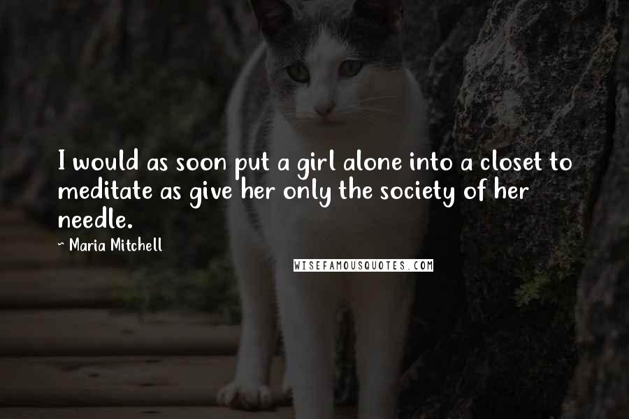 Maria Mitchell Quotes: I would as soon put a girl alone into a closet to meditate as give her only the society of her needle.