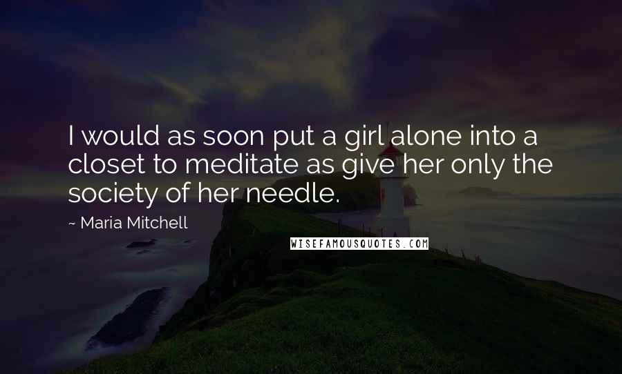 Maria Mitchell Quotes: I would as soon put a girl alone into a closet to meditate as give her only the society of her needle.