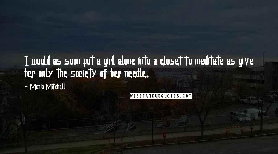 Maria Mitchell Quotes: I would as soon put a girl alone into a closet to meditate as give her only the society of her needle.