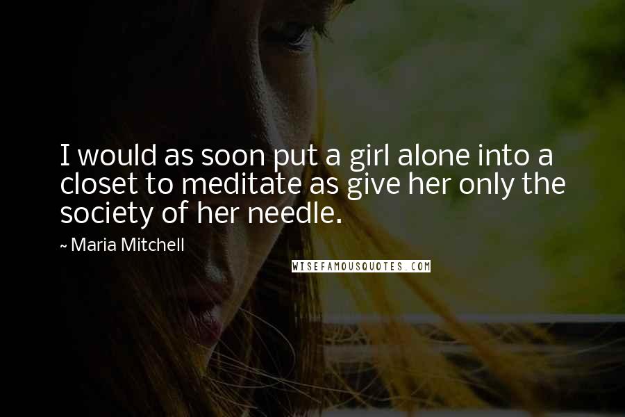 Maria Mitchell Quotes: I would as soon put a girl alone into a closet to meditate as give her only the society of her needle.
