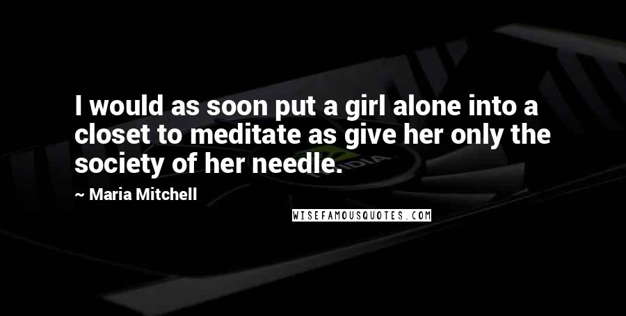 Maria Mitchell Quotes: I would as soon put a girl alone into a closet to meditate as give her only the society of her needle.