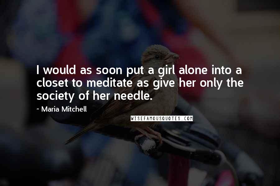 Maria Mitchell Quotes: I would as soon put a girl alone into a closet to meditate as give her only the society of her needle.