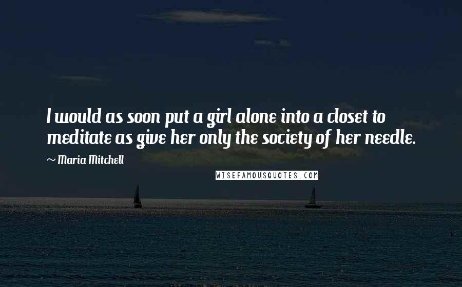 Maria Mitchell Quotes: I would as soon put a girl alone into a closet to meditate as give her only the society of her needle.