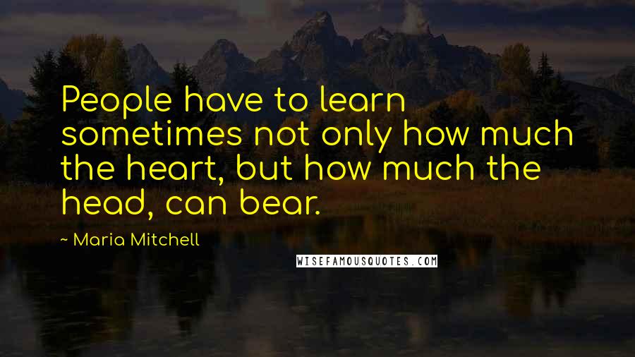 Maria Mitchell Quotes: People have to learn sometimes not only how much the heart, but how much the head, can bear.