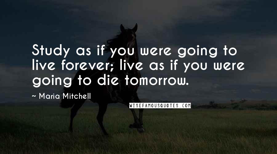 Maria Mitchell Quotes: Study as if you were going to live forever; live as if you were going to die tomorrow.