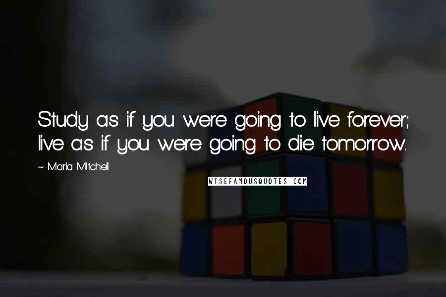 Maria Mitchell Quotes: Study as if you were going to live forever; live as if you were going to die tomorrow.