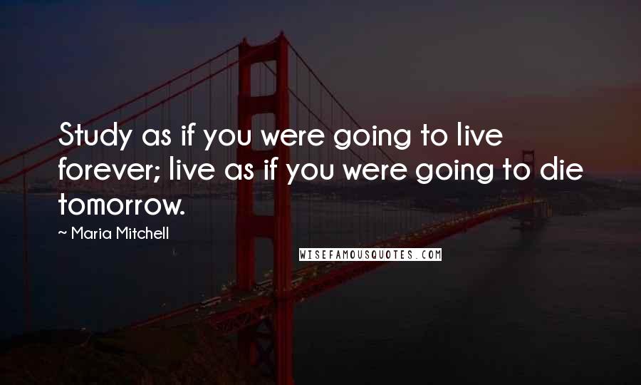 Maria Mitchell Quotes: Study as if you were going to live forever; live as if you were going to die tomorrow.