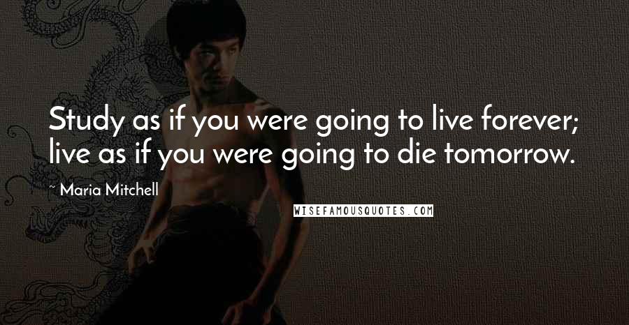 Maria Mitchell Quotes: Study as if you were going to live forever; live as if you were going to die tomorrow.