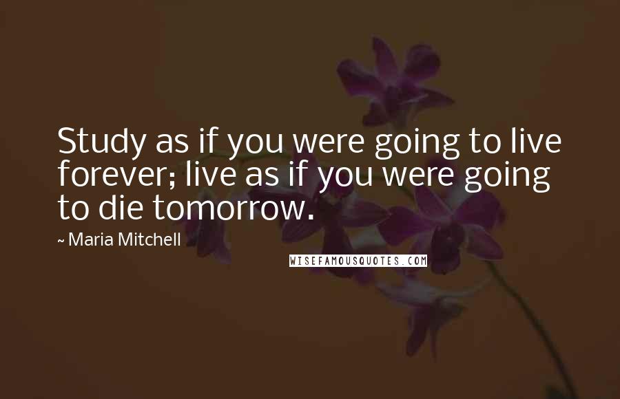 Maria Mitchell Quotes: Study as if you were going to live forever; live as if you were going to die tomorrow.