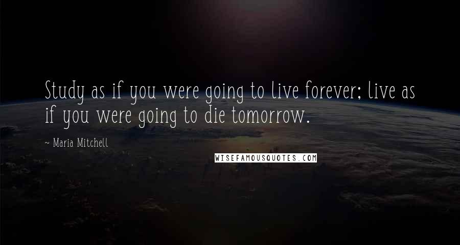 Maria Mitchell Quotes: Study as if you were going to live forever; live as if you were going to die tomorrow.